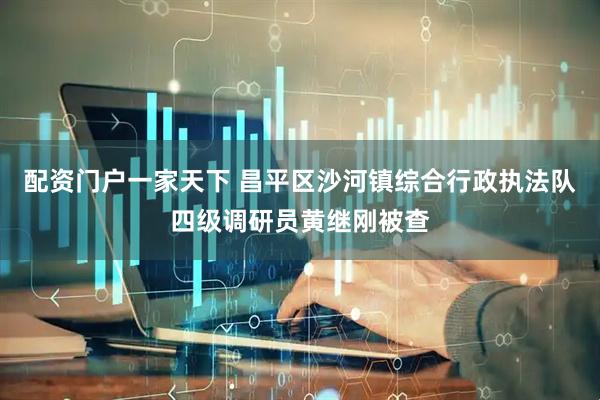 配资门户一家天下 昌平区沙河镇综合行政执法队四级调研员黄继刚被查