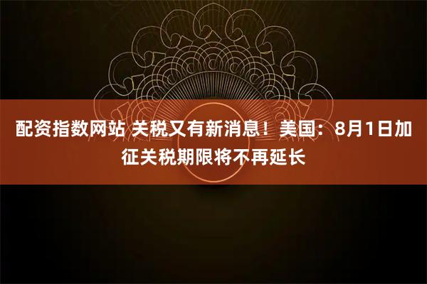 配资指数网站 关税又有新消息！美国：8月1日加征关税期限将不再延长
