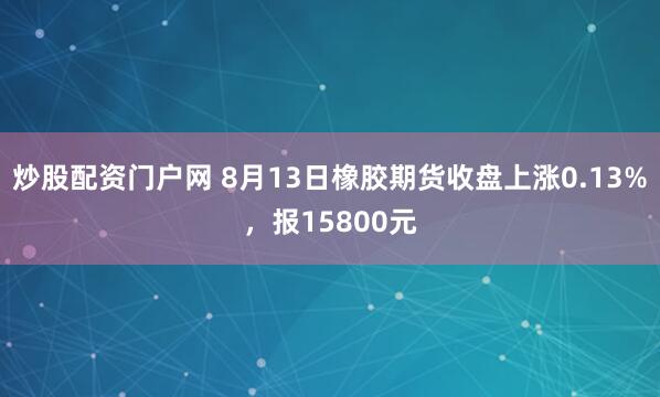 炒股配资门户网 8月13日橡胶期货收盘上涨0.13%，报15800元