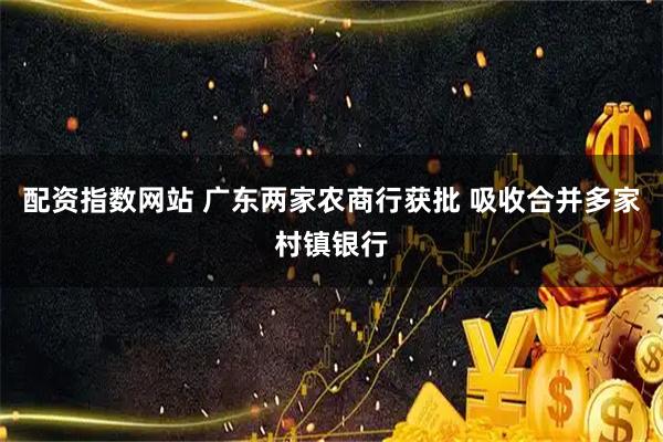 配资指数网站 广东两家农商行获批 吸收合并多家村镇银行