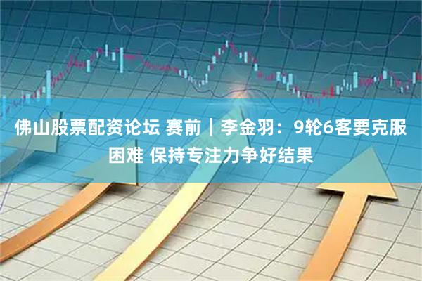 佛山股票配资论坛 赛前｜李金羽：9轮6客要克服困难 保持专注力争好结果