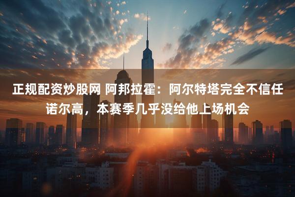 正规配资炒股网 阿邦拉霍：阿尔特塔完全不信任诺尔高，本赛季几乎没给他上场机会